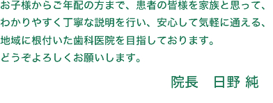お子様からご年配の方まで、患者の皆様を家族と思って、わかりやすく丁寧な説明を行い、安心して気軽に通える、地域に根付いた歯科医院を目指しております。どうぞよろしくお願いします。